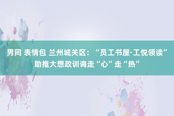 男同 表情包 兰州城关区：“员工书屋·工悦领读”助推大想政训诲走“心”走“热”