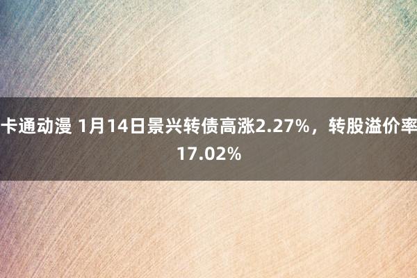 卡通动漫 1月14日景兴转债高涨2.27%，转股溢价率17.02%