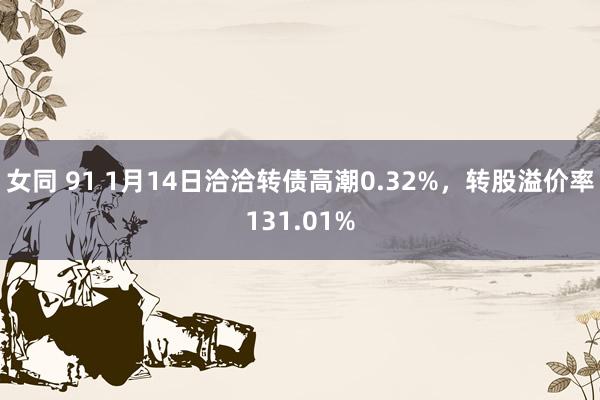 女同 91 1月14日洽洽转债高潮0.32%，转股溢价率131.01%