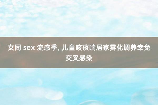 女同 sex 流感季， 儿童咳痰喘居家雾化调养幸免交叉感染