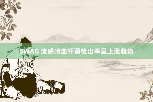 SWAG 流感嗜血杆菌检出率呈上涨趋势