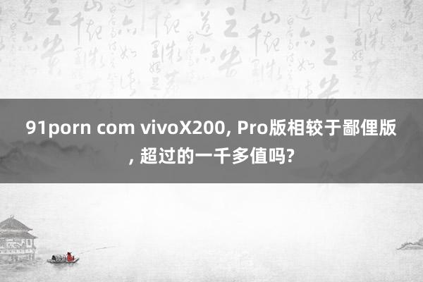 91porn com vivoX200， Pro版相较于鄙俚版， 超过的一千多值吗?