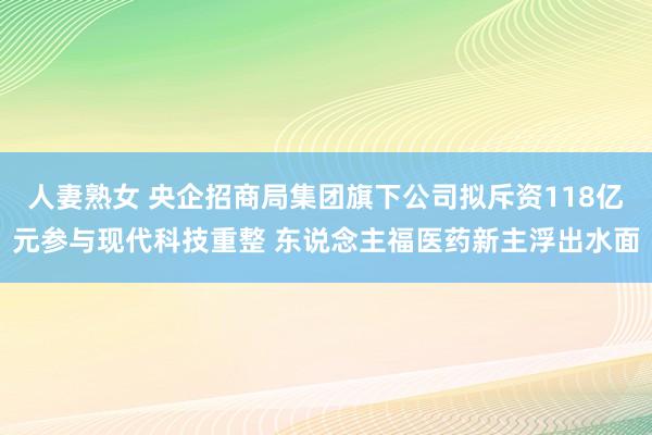 人妻熟女 央企招商局集团旗下公司拟斥资118亿元参与现代科技重整 东说念主福医药新主浮出水面