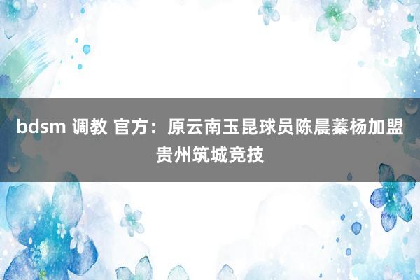 bdsm 调教 官方：原云南玉昆球员陈晨蓁杨加盟贵州筑城竞技