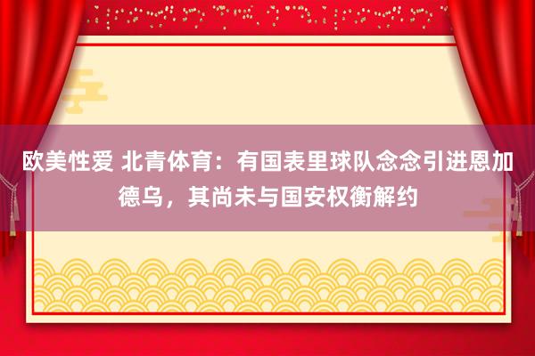 欧美性爱 北青体育：有国表里球队念念引进恩加德乌，其尚未与国安权衡解约