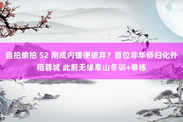 自拍偷拍 52 刚成内援便被弃？首位非华侨归化外租蓉城 此前无缘泰山冬训+单练