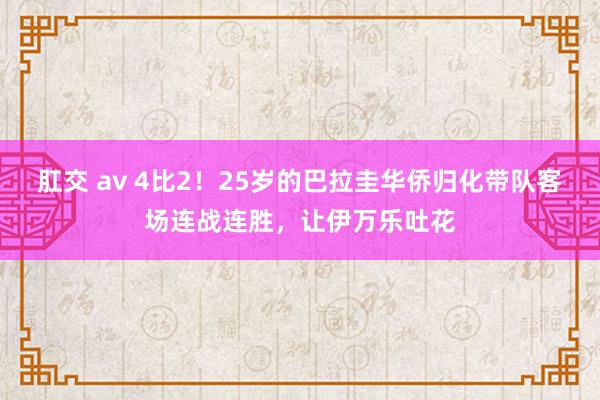 肛交 av 4比2！25岁的巴拉圭华侨归化带队客场连战连胜，让伊万乐吐花