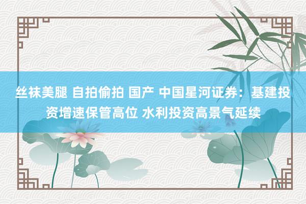 丝袜美腿 自拍偷拍 国产 中国星河证券：基建投资增速保管高位 水利投资高景气延续